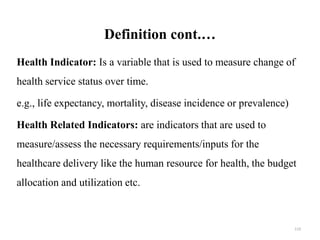 Definition cont.…
Health Indicator: Is a variable that is used to measure change of
health service status over time.
e.g., life expectancy, mortality, disease incidence or prevalence)
Health Related Indicators: are indicators that are used to
measure/assess the necessary requirements/inputs for the
healthcare delivery like the human resource for health, the budget
allocation and utilization etc.
119
 