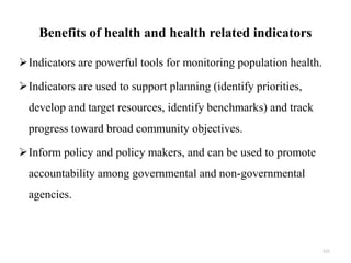 Benefits of health and health related indicators
Indicators are powerful tools for monitoring population health.
Indicators are used to support planning (identify priorities,
develop and target resources, identify benchmarks) and track
progress toward broad community objectives.
Inform policy and policy makers, and can be used to promote
accountability among governmental and non-governmental
agencies.
121
 
