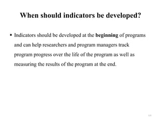 When should indicators be developed?
 Indicators should be developed at the beginning of programs
and can help researchers and program managers track
program progress over the life of the program as well as
measuring the results of the program at the end.
123
 