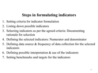 Steps in formulating indicators
1. Setting criteria for indicator formulation
2. Listing down possible indicators
3. Selecting indicators as per the agreed criteria: Documenting
rationale for selection
4. Defining the selected indicators: Numerator and denominator
5. Defining data source & frequency of data collection for the selected
indicators
6. Defining possible interpretation & use of the indicators
7. Setting benchmarks and targets for the indicators
124
 