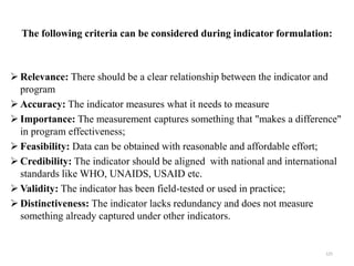 The following criteria can be considered during indicator formulation:
 Relevance: There should be a clear relationship between the indicator and
program
 Accuracy: The indicator measures what it needs to measure
 Importance: The measurement captures something that "makes a difference"
in program effectiveness;
 Feasibility: Data can be obtained with reasonable and affordable effort;
 Credibility: The indicator should be aligned with national and international
standards like WHO, UNAIDS, USAID etc.
 Validity: The indicator has been field-tested or used in practice;
 Distinctiveness: The indicator lacks redundancy and does not measure
something already captured under other indicators.
125
 