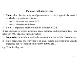 Common Indicator Metrics
1. Count: describes the number of persons who received a particular service
or who have a particular disease
1. Number of service providers trained
2. Number of condoms distributed
2. Ratio: It expresses a relationships in the form of X:Y.
It is a measure for which numerator is not included in denominator (e.g : sex
ratio per 100 , Maternal mortality ratio)
1. Proportion: Is a ratio in which the numerator is part of the denominator
2. Rate: Frequency of occurrence of an event during a specific time, usually
expressed per “k” population (k=1000, 10000, etc.).
e.g. Total fertility rate
126
 