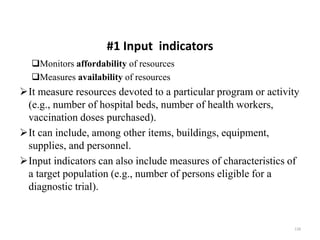 #1 Input indicators
Monitors affordability of resources
Measures availability of resources
It measure resources devoted to a particular program or activity
(e.g., number of hospital beds, number of health workers,
vaccination doses purchased).
It can include, among other items, buildings, equipment,
supplies, and personnel.
Input indicators can also include measures of characteristics of
a target population (e.g., number of persons eligible for a
diagnostic trial).
128
 