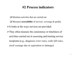 #2 Process indicators
 Monitors activities that are carried out
 Measures accessibility of services coverage & quality
It looks at the ways services are provided.
They often measure the consistency or timeliness of
activities carried out in assessing and treating service
recipients (e.g., diagnosis error rates, order fill rates,
stock wastage due to expiration or damage).
129
 