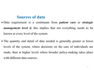 Data requirement is a continuum from patient care to strategic
management level & this implies that not everything needs to be
known at every level of the system.
The quantity and detail of data needed is generally greater at lower
levels of the system, where decisions on the care of individuals are
made, than at higher levels where broader policy-making takes place
with different data sources.
Sources of data
13
 