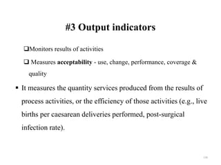 #3 Output indicators
Monitors results of activities
 Measures acceptability - use, change, performance, coverage &
quality
 It measures the quantity services produced from the results of
process activities, or the efficiency of those activities (e.g., live
births per caesarean deliveries performed, post-surgical
infection rate).
130
 