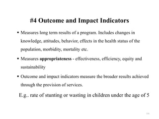 #4 Outcome and Impact Indicators
 Measures long term results of a program. Includes changes in
knowledge, attitudes, behavior, effects in the health status of the
population, morbidity, mortality etc.
 Measures appropriateness - effectiveness, efficiency, equity and
sustainability
 Outcome and impact indicators measure the broader results achieved
through the provision of services.
E.g.. rate of stunting or wasting in children under the age of 5
131
 