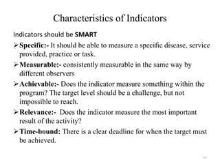 Characteristics of Indicators
Indicators should be SMART
Specific:- It should be able to measure a specific disease, service
provided, practice or task.
Measurable:- consistently measurable in the same way by
different observers
Achievable:- Does the indicator measure something within the
program? The target level should be a challenge, but not
impossible to reach.
Relevance:- Does the indicator measure the most important
result of the activity?
Time-bound: There is a clear deadline for when the target must
be achieved.
133
 
