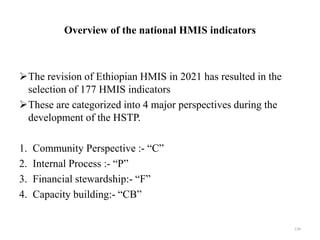 Overview of the national HMIS indicators
The revision of Ethiopian HMIS in 2021 has resulted in the
selection of 177 HMIS indicators
These are categorized into 4 major perspectives during the
development of the HSTP.
1. Community Perspective :- “C”
2. Internal Process :- “P”
3. Financial stewardship:- “F”
4. Capacity building:- “CB”
134
 