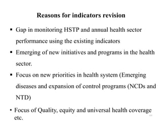 Reasons for indicators revision
 Gap in monitoring HSTP and annual health sector
performance using the existing indicators
 Emerging of new initiatives and programs in the health
sector.
 Focus on new priorities in health system (Emerging
diseases and expansion of control programs (NCDs and
NTD)
• Focus of Quality, equity and universal health coverage
etc.
137
 