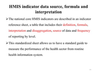 HMIS indicator data source, formula and
interpretation
The national core HMIS indicators are described in an indicator
reference sheet, a table that includes their definition, formula,
interpretation and disaggregation, source of data and frequency
of reporting by level.
This standardized sheet allows us to have a standard guide to
measure the performance of the health sector from routine
health information system.
139
 