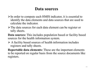 Data sources
In order to compute each HMIS indicator, it is essential to
identify the data elements and data sources that are used to
calculate the indicator.
The data sources for each data element can be register or
tally sheets.
Data sources: This includes population based or facility based
sources for the health information system.
 A facility based sources of health information includes
registers and tally sheets.
Reportable data elements: These are the important elements
to be reported on regular basis from the source documents like
registers.
140
 