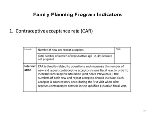 Family Planning Program Indicators
1. Contraceptive acceptance rate (CAR)
Formula Number of new and repeat acceptors *100
Total number of women of reproductive age (15-49) who are
not pregnant
Interpret
ation
CAR is directly related to operations and measures the number of
new and repeat contraceptive acceptors in one fiscal year. In order to
increase contraceptive utilization (and hence Prevalence), the
numbers of both new and repeat acceptors should increase. Each
acceptor is counted only once, during the first visit when s/he
receives contraceptive services in the specified Ethiopian fiscal year.
142
 