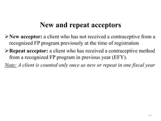 New and repeat acceptors
New acceptor: a client who has not received a contraceptive from a
recognized FP program previously at the time of registration
Repeat acceptor: a client who has received a contraceptive method
from a recognized FP program in previous year (EFY).
Note: A client is counted only once as new or repeat in one fiscal year
143
 
