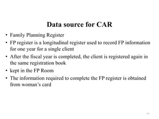 Data source for CAR
• Family Planning Register
• FP register is a longitudinal register used to record FP information
for one year for a single client
• After the fiscal year is completed, the client is registered again in
the same registration book
• kept in the FP Room
• The information required to complete the FP register is obtained
from woman’s card
144
 