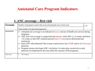 Antenatal Care Program Indicators
1. ANC coverage – first visit
Formula Number of pregnant women that received antenatal care at least once X100
Total number of expected pregnancies
Interpretation  Antenatal care coverage is an indicator of access and use of health care services during
pregnancy.
 ANC first visit coverage is categorized into two as:- early ANC (< 16 weeks) and those
>16 weeks so that ANC initiation period (Early Vs late) can be determined and
monitored.
 Early ANC often detected if the woman exactly knows her LNMP, and or in Ultrasound
detection.
 Pregnant women who begin ANC visit before 16 weeks play crucial role in early
detection of complications that may affect the outcome of the pregnancy.
Data source  ANC Register
146
 