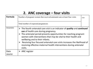 2. ANC coverage – four visits
Formula Number of pregnant women that received antenatal care at least four visits X100
Total number of expected pregnancies
Interpretation
 The fourth antenatal care visit is an indicator of quality and continued
use of health care during pregnancy.
 The antenatal period presents opportunities for reaching pregnant
women with interventions that may be vital to their health and
wellbeing and to their infants.
 Receiving four focused antenatal care visits increases the likelihood of
receiving effective maternal health interventions during antenatal
visits.
Data
source
 ANC register
147
 