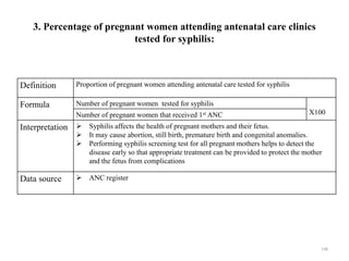 3. Percentage of pregnant women attending antenatal care clinics
tested for syphilis:
Definition Proportion of pregnant women attending antenatal care tested for syphilis
Formula Number of pregnant women tested for syphilis
X100
Number of pregnant women that received 1st ANC
Interpretation  Syphilis affects the health of pregnant mothers and their fetus.
 It may cause abortion, still birth, premature birth and congenital anomalies.
 Performing syphilis screening test for all pregnant mothers helps to detect the
disease early so that appropriate treatment can be provided to protect the mother
and the fetus from complications
Data source  ANC register
148
 