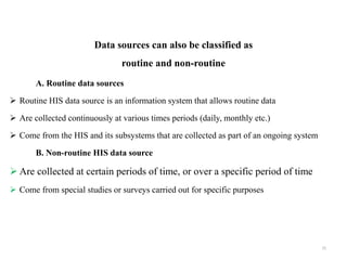 Data sources can also be classified as
routine and non-routine
A. Routine data sources
 Routine HIS data source is an information system that allows routine data
 Are collected continuously at various times periods (daily, monthly etc.)
 Come from the HIS and its subsystems that are collected as part of an ongoing system
B. Non-routine HIS data source
 Are collected at certain periods of time, or over a specific period of time
 Come from special studies or surveys carried out for specific purposes
15
 