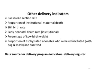 Other delivery indicators
Caesarean section rate
Proportion of institutional maternal death
Still birth rate
Early neonatal death rate (institutional)
Percentage of Low birth weight
Proportion of asphyxiated neonates who were resuscitated (with
bag & mask) and survived
Data source for delivery program indicators: delivery register
152
 