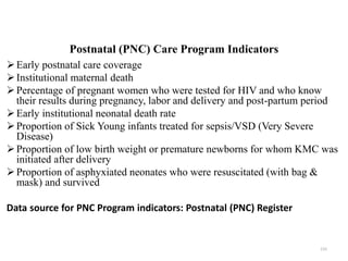 Postnatal (PNC) Care Program Indicators
Early postnatal care coverage
Institutional maternal death
Percentage of pregnant women who were tested for HIV and who know
their results during pregnancy, labor and delivery and post-partum period
Early institutional neonatal death rate
Proportion of Sick Young infants treated for sepsis/VSD (Very Severe
Disease)
Proportion of low birth weight or premature newborns for whom KMC was
initiated after delivery
Proportion of asphyxiated neonates who were resuscitated (with bag &
mask) and survived
Data source for PNC Program indicators: Postnatal (PNC) Register
155
 