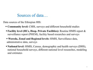 Data sources of the Ethiopian HIS:
 Community level: CHIS, surveys and different household studies
 Facility level (HCs, Hosp. Private Facilities): Routine HMIS report &
surveillance report (PHEM), facility based researches and surveys
 Woreda, Zonal and Regional levels: HMIS, Surveillance data,
administrative data, surveys
 National level: HMIS, Census, demographic and health surveys (DHS),
national household surveys, different national level researches, modeling
and estimates
Sources of data…
16
 