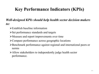 Key Performance Indicators (KPIs)
Well-designed KPIs should help health sector decision makers
to:
Establish baseline information
Set performance standards and targets
Measure and report improvements over time
Compare performance across geographic locations
Benchmark performance against regional and international peers or
norms
Allow stakeholders to independently judge health sector
performance.
163
 