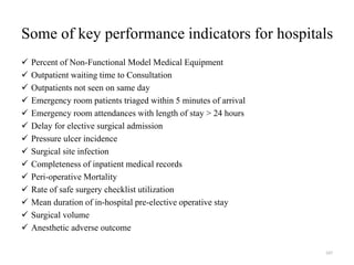Some of key performance indicators for hospitals
 Percent of Non-Functional Model Medical Equipment
 Outpatient waiting time to Consultation
 Outpatients not seen on same day
 Emergency room patients triaged within 5 minutes of arrival
 Emergency room attendances with length of stay > 24 hours
 Delay for elective surgical admission
 Pressure ulcer incidence
 Surgical site infection
 Completeness of inpatient medical records
 Peri-operative Mortality
 Rate of safe surgery checklist utilization
 Mean duration of in-hospital pre-elective operative stay
 Surgical volume
 Anesthetic adverse outcome
167
 