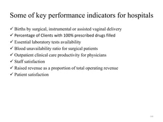Some of key performance indicators for hospitals
 Births by surgical, instrumental or assisted vaginal delivery
 Percentage of Clients with 100% prescribed drugs filled
 Essential laboratory tests availability
 Blood unavailability ratio for surgical patients
 Outpatient clinical care productivity for physicians
 Staff satisfaction
 Raised revenue as a proportion of total operating revenue
 Patient satisfaction
168
 