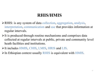 RHIS/HMIS
RHIS: is any system of data collection, aggregation, analysis,
interpretation, communication and use that provides information at
regular intervals.
It is produced through routine mechanisms and comprises data
collected at regular intervals at public, private and community level
heath facilities and institutions.
It includes HMIS, CHIS, LMIS, HRIS and LIS.
In Ethiopian context usually RHIS is equivalent with HMIS.
17
 