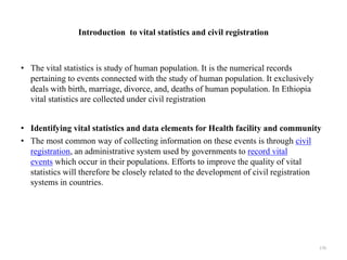 Introduction to vital statistics and civil registration
• The vital statistics is study of human population. It is the numerical records
pertaining to events connected with the study of human population. It exclusively
deals with birth, marriage, divorce, and, deaths of human population. In Ethiopia
vital statistics are collected under civil registration
• Identifying vital statistics and data elements for Health facility and community
• The most common way of collecting information on these events is through civil
registration, an administrative system used by governments to record vital
events which occur in their populations. Efforts to improve the quality of vital
statistics will therefore be closely related to the development of civil registration
systems in countries.
170
 