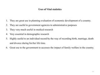 Uses of Vital statistics
1. They are great use in planning evaluation of economic development of a country.
2. They are useful to government agencies to administrative purposes
3. They very much useful in medical research
4. Very essential in demographic research
5. Highly useful to an individual record by the way of recording birth, marriage, death
and divorce during his/her life time.
6. Great use to the government to accesses the impact of family welfare in the country.
171
 