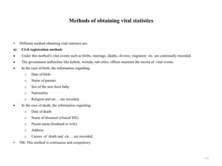Methods of obtaining vital statistics
• Different method obtaining vital statistics are:
a) Civil registration method:
 Under this method’s vital events such as births, marriage, deaths, divorce, migration etc. are continually recorded.
 The government authorities like kebele, woreda, sub cities, offices maintain the record of vital events.
 In the case of birth, the information regarding:
o Date of birth.
o Name of parents
o Sex of the new born baby
o Nationality
o Religion and etc… are recorded.
 In the case of death, the information regarding:
o Date of death
o Name of diseased (clinical DX)
o Parent name (husband or wife)
o Address
o Causes of death and etc… are recorded.
• NB: This method is continuous and compulsory.
172
 