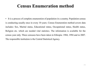 Census Enumeration method
• It is a process of complete enumeration of population in a country. Population census
is conducting usually once in every 10 years. Census Enumeration method covers data
includes: Sex, Marital status, Educational status, Occupational status, Health status,
Religion etc. which are needed vital statistics. The information is available for the
census year only. Three censuses have been taken in Ethiopia: 1984, 1994 and in 2007.
The responsible institution is the Central Statistical Agency.
173
 