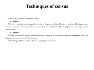 Techniques of census
• There are two Techniques of conducting census.
a. Dejure
• This type of technique is counting people according to the permanent place of location or residence. Advantages;-it gives
permanent picture of a community and provides more realistic and useful statistics. Disadvantages; some person may be omitted
from the count.
a. Defacto
• This type of technique is counting persons where they are present at the time of the census period. Advantages: there is less
chance for the omission of persons from the count.
• Disadvantages: Difficult to obtain information regarding persons in transit.
174
 