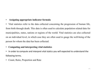 • Assigning appropriate indicator formula
• Vital statistics refer to the data collected concerning the progression of human life,
from birth through death. This data is often used to calculate population related data for
municipalities, states, nations or regions of the world. Vital statistics are also collected
on an individual level, in which case they are often used to gauge the well-being of the
person for whom the data has been collected.
• Computing and interpreting vital statistics
• In order to compute and interpret vital statics you will expected to understand the
following terms.
• Count, Ratio, Proportion and Rate
175
 