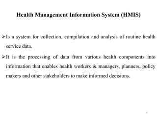 Health Management Information System (HMIS)
Is a system for collection, compilation and analysis of routine health
service data.
It is the processing of data from various health components into
information that enables health workers & managers, planners, policy
makers and other stakeholders to make informed decisions.
18
 