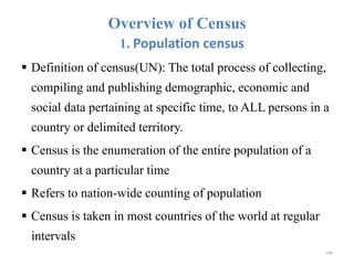 Overview of Census
1. Population census
 Definition of census(UN): The total process of collecting,
compiling and publishing demographic, economic and
social data pertaining at specific time, to ALL persons in a
country or delimited territory.
 Census is the enumeration of the entire population of a
country at a particular time
 Refers to nation-wide counting of population
 Census is taken in most countries of the world at regular
intervals
180
 