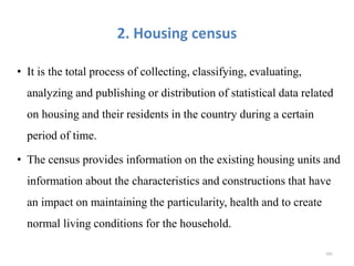 2. Housing census
• It is the total process of collecting, classifying, evaluating,
analyzing and publishing or distribution of statistical data related
on housing and their residents in the country during a certain
period of time.
• The census provides information on the existing housing units and
information about the characteristics and constructions that have
an impact on maintaining the particularity, health and to create
normal living conditions for the household.
181
 