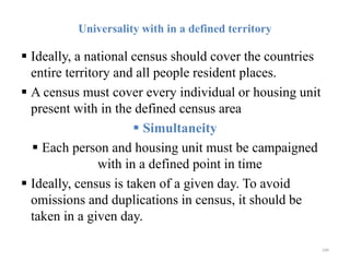 Universality with in a defined territory
 Ideally, a national census should cover the countries
entire territory and all people resident places.
 A census must cover every individual or housing unit
present with in the defined census area
 Simultaneity
 Each person and housing unit must be campaigned
with in a defined point in time
 Ideally, census is taken of a given day. To avoid
omissions and duplications in census, it should be
taken in a given day.
184
 