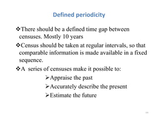 Defined periodicity
There should be a defined time gap between
censuses. Mostly 10 years
Census should be taken at regular intervals, so that
comparable information is made available in a fixed
sequence.
A series of censuses make it possible to:
Appraise the past
Accurately describe the present
Estimate the future
185
 