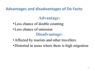Advantages and disadvantages of De Facto
Advantage:
•Less chance of double counting
•Less chance of omission
Disadvantage:
•Affected by tourists and other travellers
•Distorted in areas where there is high migration
188
 