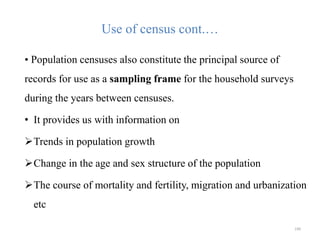 Use of census cont.…
• Population censuses also constitute the principal source of
records for use as a sampling frame for the household surveys
during the years between censuses.
• It provides us with information on
Trends in population growth
Change in the age and sex structure of the population
The course of mortality and fertility, migration and urbanization
etc
190
 