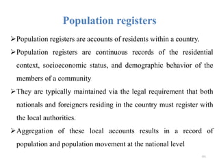 Population registers
Population registers are accounts of residents within a country.
Population registers are continuous records of the residential
context, socioeconomic status, and demographic behavior of the
members of a community
They are typically maintained via the legal requirement that both
nationals and foreigners residing in the country must register with
the local authorities.
Aggregation of these local accounts results in a record of
population and population movement at the national level
191
 
