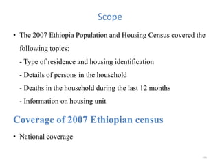 Scope
• The 2007 Ethiopia Population and Housing Census covered the
following topics:
- Type of residence and housing identification
- Details of persons in the household
- Deaths in the household during the last 12 months
- Information on housing unit
Coverage of 2007 Ethiopian census
• National coverage
196
 