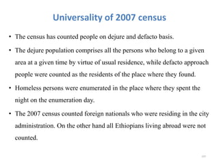 Universality of 2007 census
• The census has counted people on dejure and defacto basis.
• The dejure population comprises all the persons who belong to a given
area at a given time by virtue of usual residence, while defacto approach
people were counted as the residents of the place where they found.
• Homeless persons were enumerated in the place where they spent the
night on the enumeration day.
• The 2007 census counted foreign nationals who were residing in the city
administration. On the other hand all Ethiopians living abroad were not
counted.
197
 