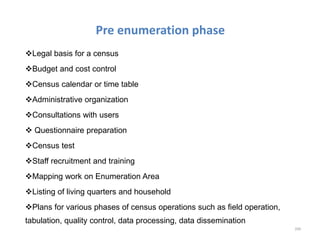 Pre enumeration phase
Legal basis for a census
Budget and cost control
Census calendar or time table
Administrative organization
Consultations with users
 Questionnaire preparation
Census test
Staff recruitment and training
Mapping work on Enumeration Area
Listing of living quarters and household
Plans for various phases of census operations such as field operation,
tabulation, quality control, data processing, data dissemination
200
 