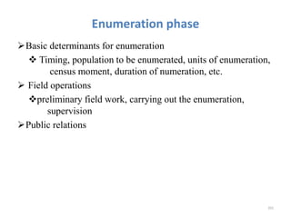 Enumeration phase
Basic determinants for enumeration
 Timing, population to be enumerated, units of enumeration,
census moment, duration of numeration, etc.
 Field operations
preliminary field work, carrying out the enumeration,
supervision
Public relations
201
 