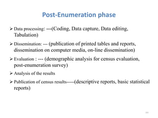 Post-Enumeration phase
 Data processing: ---(Coding, Data capture, Data editing,
Tabulation)
 Dissemination: --- (publication of printed tables and reports,
dissemination on computer media, on-line dissemination)
 Evaluation : --- (demographic analysis for census evaluation,
post-enumeration survey)
 Analysis of the results
 Publication of census results-----(descriptive reports, basic statistical
reports)
202
 