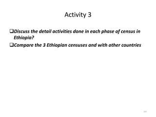 Activity 3
Discuss the detail activities done in each phase of census in
Ethiopia?
Compare the 3 Ethiopian censuses and with other countries
203
 